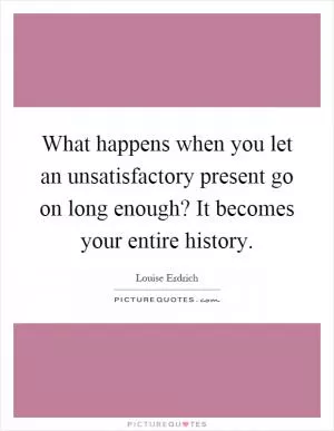 What happens when you let an unsatisfactory present go on long enough? It becomes your entire history Picture Quote #1