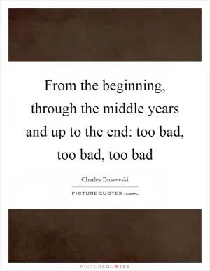 From the beginning, through the middle years and up to the end: too bad, too bad, too bad Picture Quote #1