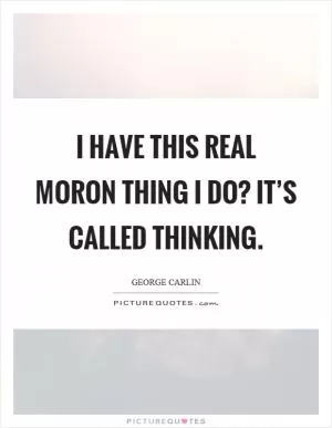 I have this real moron thing I do? It’s called thinking Picture Quote #1