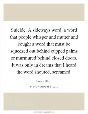 Suicide. A sideways word, a word that people whisper and mutter and cough: a word that must be squeezed out behind cupped palms or murmured behind closed doors. It was only in dreams that I heard the word shouted, screamed Picture Quote #1