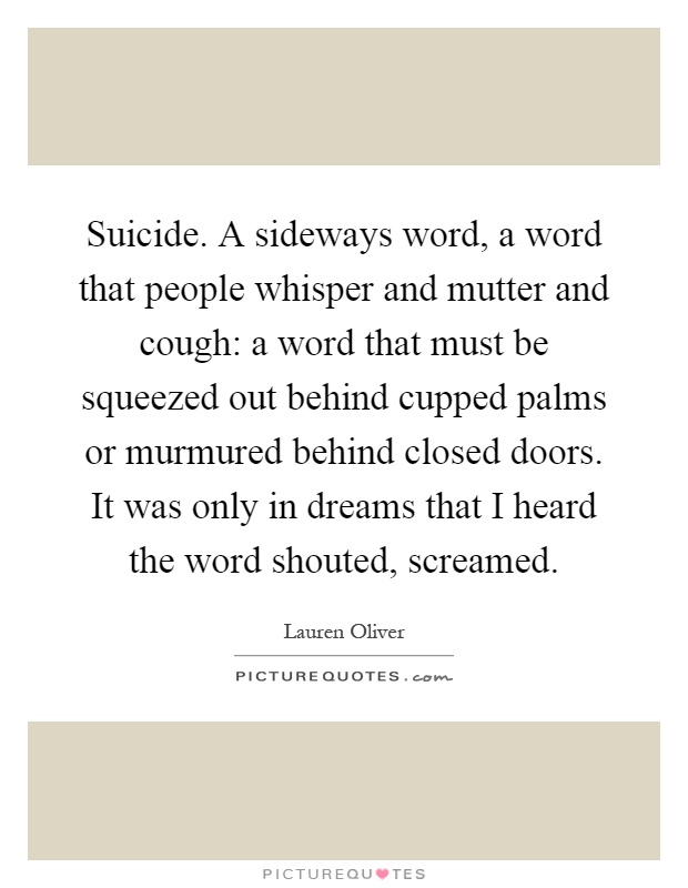 Suicide. A sideways word, a word that people whisper and mutter and cough: a word that must be squeezed out behind cupped palms or murmured behind closed doors. It was only in dreams that I heard the word shouted, screamed Picture Quote #1