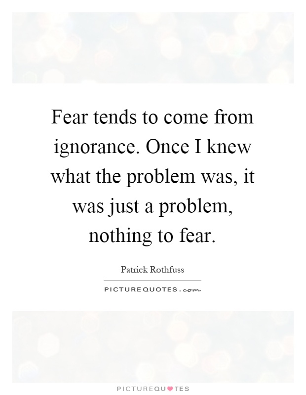 Fear tends to come from ignorance. Once I knew what the problem was, it was just a problem, nothing to fear Picture Quote #1