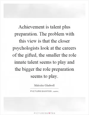 Achievement is talent plus preparation. The problem with this view is that the closer psychologists look at the careers of the gifted, the smaller the role innate talent seems to play and the bigger the role preparation seems to play Picture Quote #1