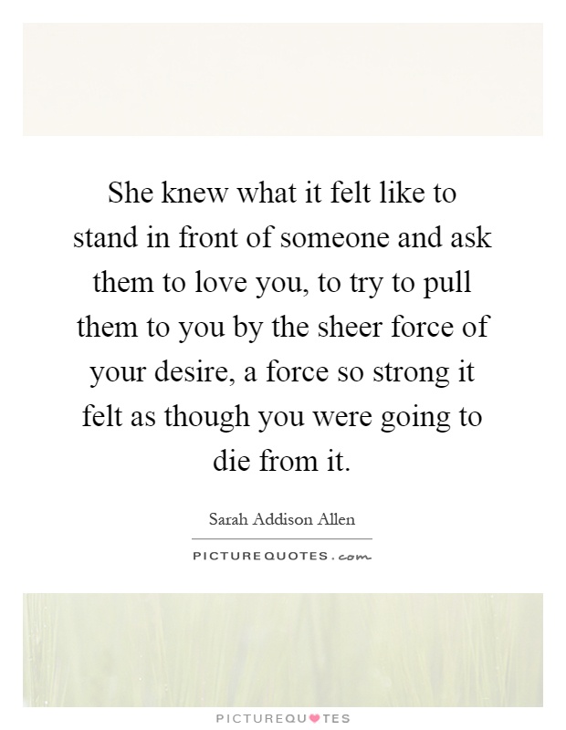 She knew what it felt like to stand in front of someone and ask them to love you, to try to pull them to you by the sheer force of your desire, a force so strong it felt as though you were going to die from it Picture Quote #1