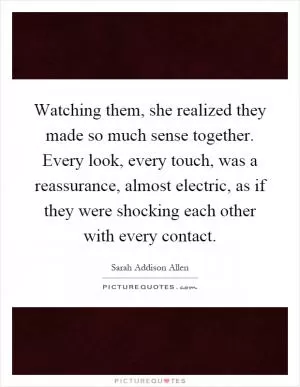 Watching them, she realized they made so much sense together. Every look, every touch, was a reassurance, almost electric, as if they were shocking each other with every contact Picture Quote #1