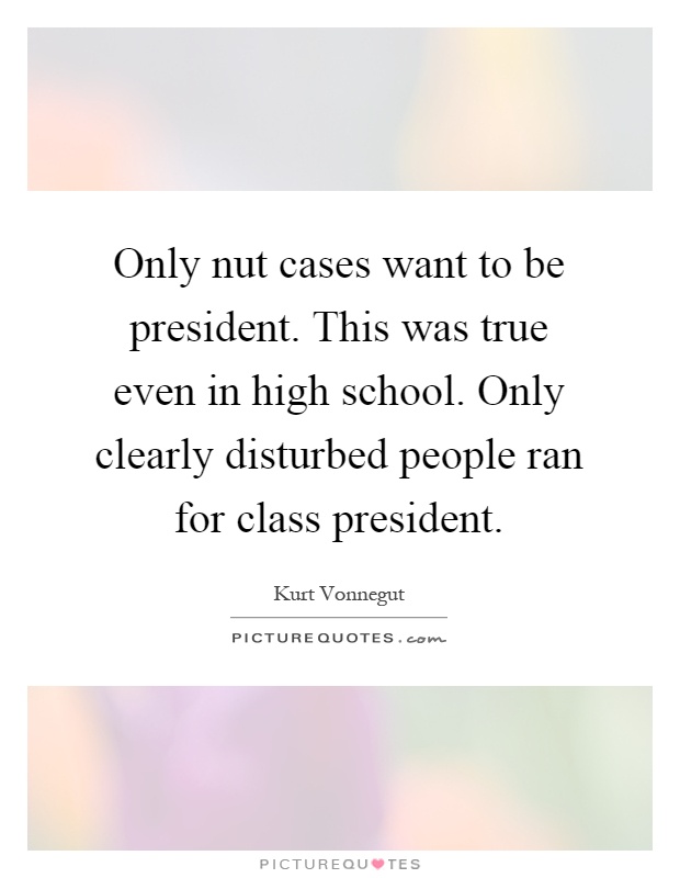 Only nut cases want to be president. This was true even in high school. Only clearly disturbed people ran for class president Picture Quote #1