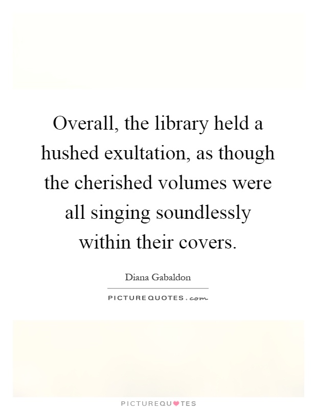 Overall, the library held a hushed exultation, as though the cherished volumes were all singing soundlessly within their covers Picture Quote #1