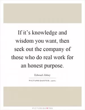 If it’s knowledge and wisdom you want, then seek out the company of those who do real work for an honest purpose Picture Quote #1