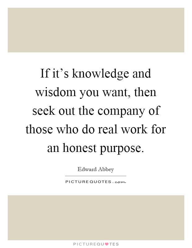 If it's knowledge and wisdom you want, then seek out the company of those who do real work for an honest purpose Picture Quote #1