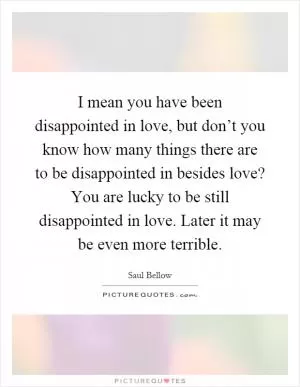 I mean you have been disappointed in love, but don’t you know how many things there are to be disappointed in besides love? You are lucky to be still disappointed in love. Later it may be even more terrible Picture Quote #1