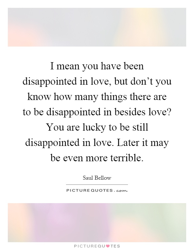 I mean you have been disappointed in love, but don't you know how many things there are to be disappointed in besides love? You are lucky to be still disappointed in love. Later it may be even more terrible Picture Quote #1