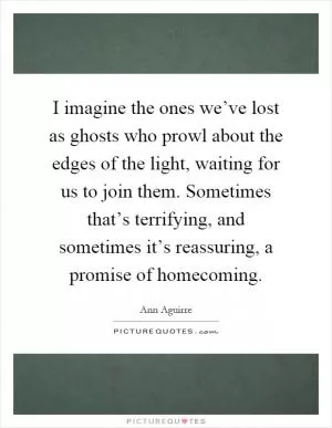 I imagine the ones we’ve lost as ghosts who prowl about the edges of the light, waiting for us to join them. Sometimes that’s terrifying, and sometimes it’s reassuring, a promise of homecoming Picture Quote #1