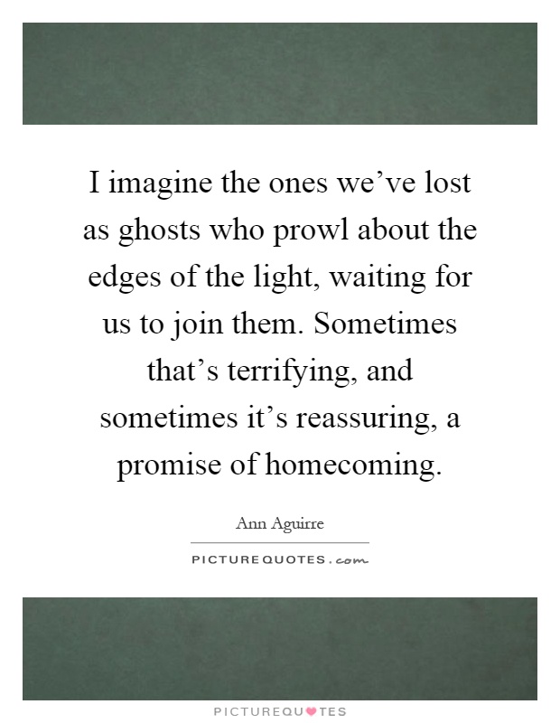 I imagine the ones we've lost as ghosts who prowl about the edges of the light, waiting for us to join them. Sometimes that's terrifying, and sometimes it's reassuring, a promise of homecoming Picture Quote #1
