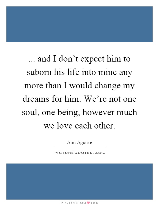... and I don't expect him to suborn his life into mine any more than I would change my dreams for him. We're not one soul, one being, however much we love each other Picture Quote #1