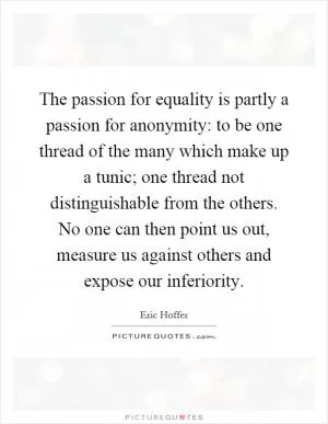The passion for equality is partly a passion for anonymity: to be one thread of the many which make up a tunic; one thread not distinguishable from the others. No one can then point us out, measure us against others and expose our inferiority Picture Quote #1