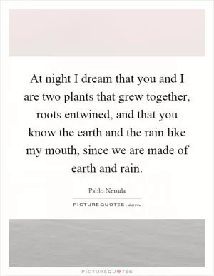 At night I dream that you and I are two plants that grew together, roots entwined, and that you know the earth and the rain like my mouth, since we are made of earth and rain Picture Quote #1