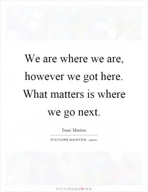 We are where we are, however we got here. What matters is where we go next Picture Quote #1