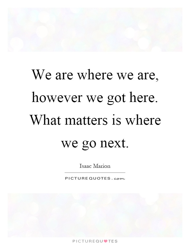 We are where we are, however we got here. What matters is where we go next Picture Quote #1