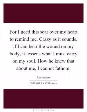For I need this scar over my heart to remind me. Crazy as it sounds, if I can bear the wound on my body, it lessens what I must carry on my soul. How he knew that about me, I cannot fathom Picture Quote #1