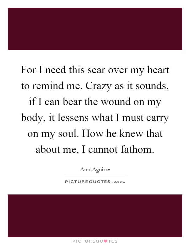 For I need this scar over my heart to remind me. Crazy as it sounds, if I can bear the wound on my body, it lessens what I must carry on my soul. How he knew that about me, I cannot fathom Picture Quote #1
