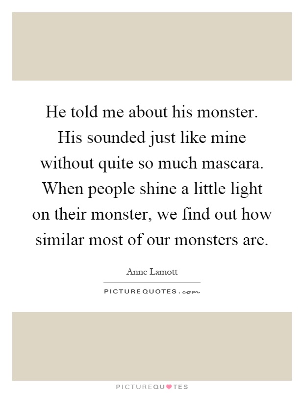 He told me about his monster. His sounded just like mine without quite so much mascara. When people shine a little light on their monster, we find out how similar most of our monsters are Picture Quote #1