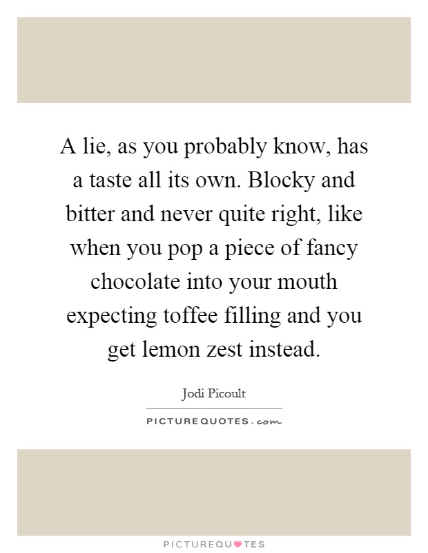 A lie, as you probably know, has a taste all its own. Blocky and bitter and never quite right, like when you pop a piece of fancy chocolate into your mouth expecting toffee filling and you get lemon zest instead Picture Quote #1