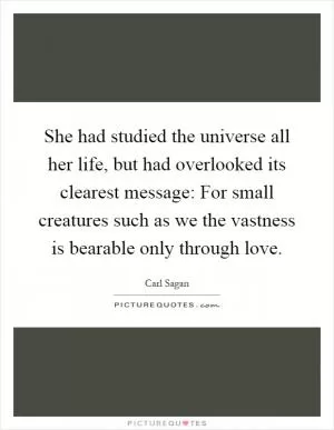 She had studied the universe all her life, but had overlooked its clearest message: For small creatures such as we the vastness is bearable only through love Picture Quote #1