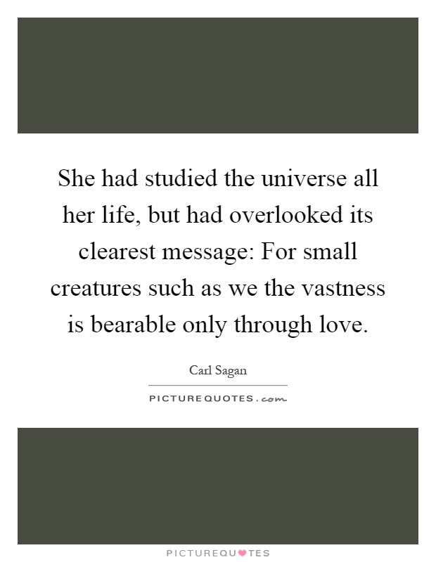 She had studied the universe all her life, but had overlooked its clearest message: For small creatures such as we the vastness is bearable only through love Picture Quote #1