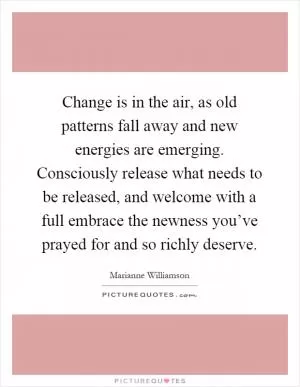 Change is in the air, as old patterns fall away and new energies are emerging. Consciously release what needs to be released, and welcome with a full embrace the newness you’ve prayed for and so richly deserve Picture Quote #1