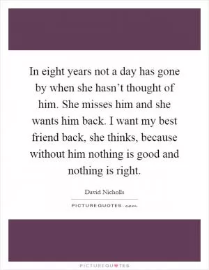 In eight years not a day has gone by when she hasn’t thought of him. She misses him and she wants him back. I want my best friend back, she thinks, because without him nothing is good and nothing is right Picture Quote #1