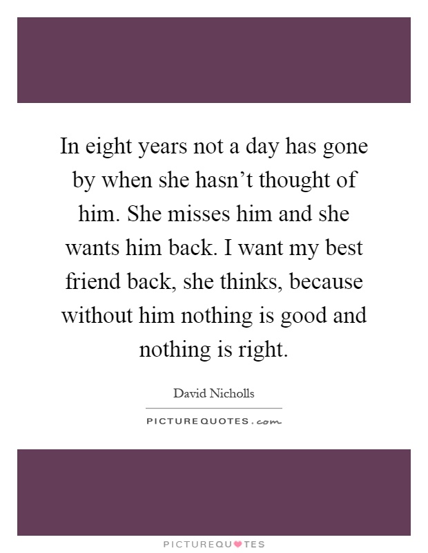 In eight years not a day has gone by when she hasn't thought of him. She misses him and she wants him back. I want my best friend back, she thinks, because without him nothing is good and nothing is right Picture Quote #1