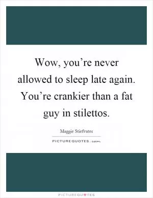 Wow, you’re never allowed to sleep late again. You’re crankier than a fat guy in stilettos Picture Quote #1
