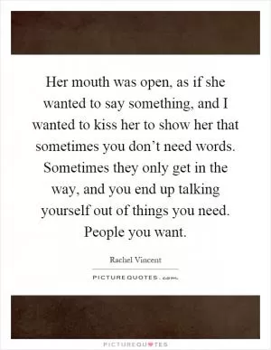 Her mouth was open, as if she wanted to say something, and I wanted to kiss her to show her that sometimes you don’t need words. Sometimes they only get in the way, and you end up talking yourself out of things you need. People you want Picture Quote #1