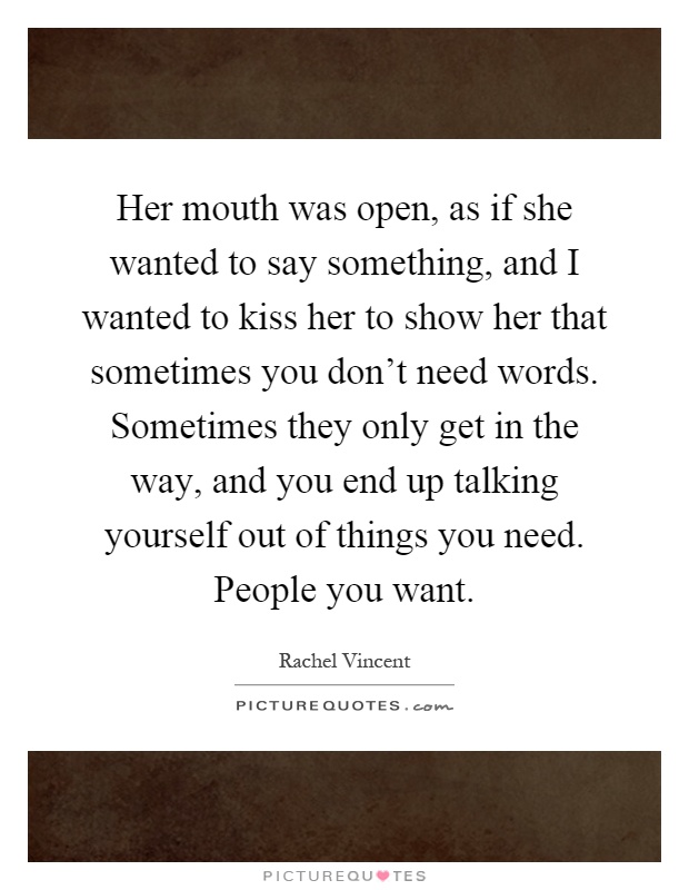 Her mouth was open, as if she wanted to say something, and I wanted to kiss her to show her that sometimes you don't need words. Sometimes they only get in the way, and you end up talking yourself out of things you need. People you want Picture Quote #1