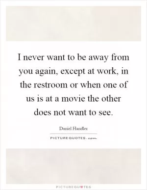 I never want to be away from you again, except at work, in the restroom or when one of us is at a movie the other does not want to see Picture Quote #1