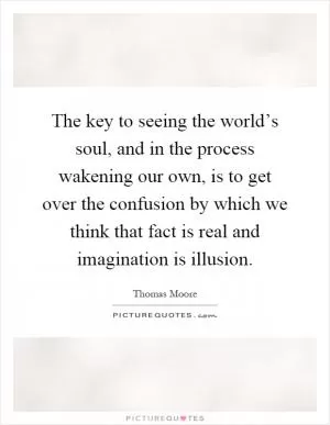 The key to seeing the world’s soul, and in the process wakening our own, is to get over the confusion by which we think that fact is real and imagination is illusion Picture Quote #1