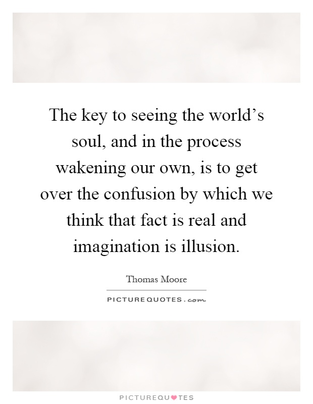 The key to seeing the world's soul, and in the process wakening our own, is to get over the confusion by which we think that fact is real and imagination is illusion Picture Quote #1