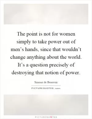 The point is not for women simply to take power out of men’s hands, since that wouldn’t change anything about the world. It’s a question precisely of destroying that notion of power Picture Quote #1