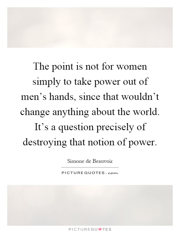 The point is not for women simply to take power out of men's hands, since that wouldn't change anything about the world. It's a question precisely of destroying that notion of power Picture Quote #1