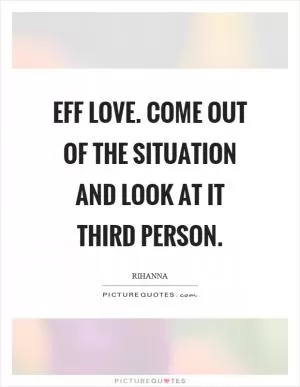 Eff love. Come out of the situation and look at it third person Picture Quote #1