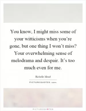 You know, I might miss some of your witticisms when you’re gone, but one thing I won’t miss? Your overwhelming sense of melodrama and despair. It’s too much even for me Picture Quote #1