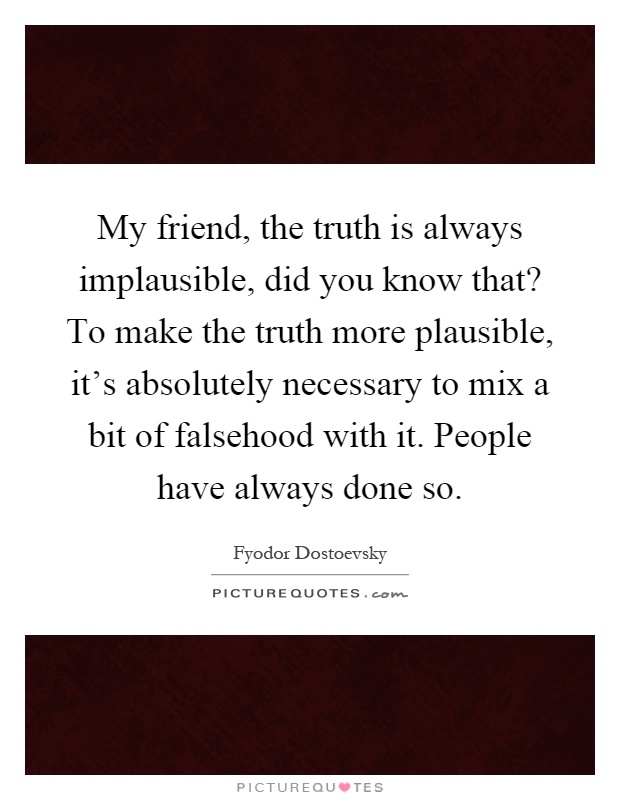 My friend, the truth is always implausible, did you know that? To make the truth more plausible, it's absolutely necessary to mix a bit of falsehood with it. People have always done so Picture Quote #1