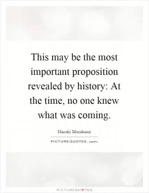 This may be the most important proposition revealed by history: At the time, no one knew what was coming Picture Quote #1