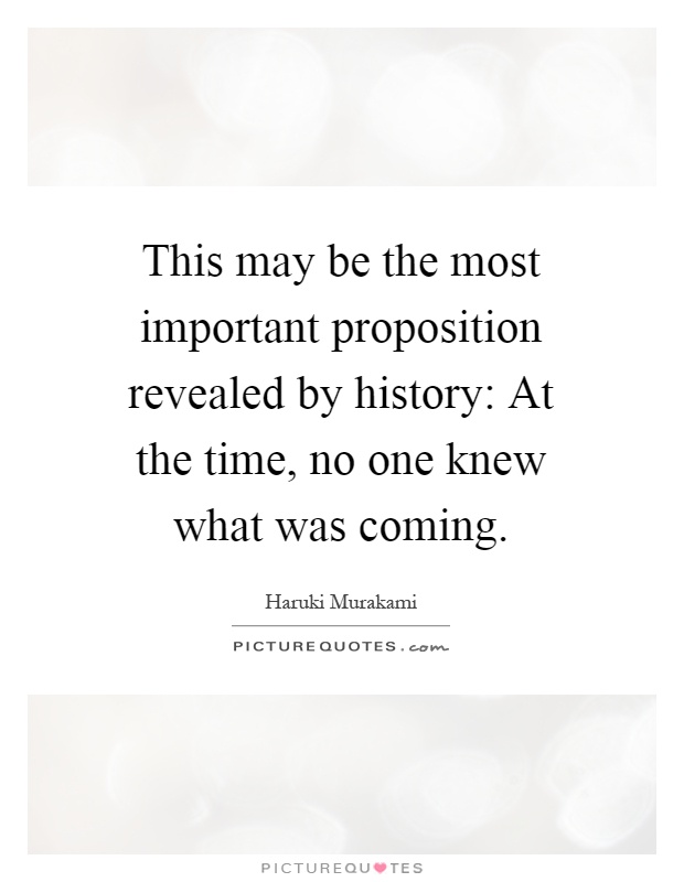 This may be the most important proposition revealed by history: At the time, no one knew what was coming Picture Quote #1