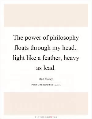 The power of philosophy floats through my head.. light like a feather, heavy as lead Picture Quote #1