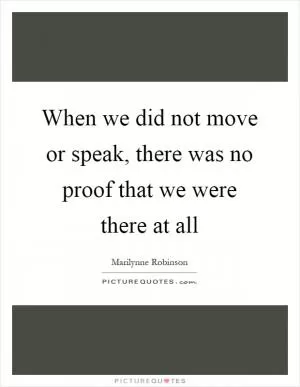 When we did not move or speak, there was no proof that we were there at all Picture Quote #1