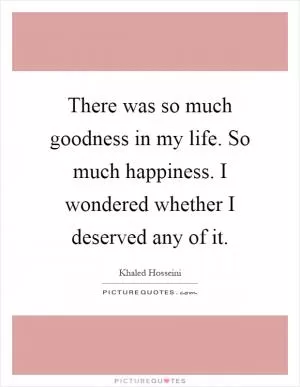 There was so much goodness in my life. So much happiness. I wondered whether I deserved any of it Picture Quote #1