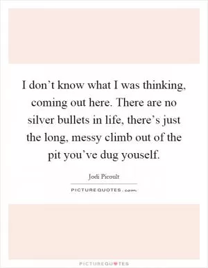 I don’t know what I was thinking, coming out here. There are no silver bullets in life, there’s just the long, messy climb out of the pit you’ve dug youself Picture Quote #1