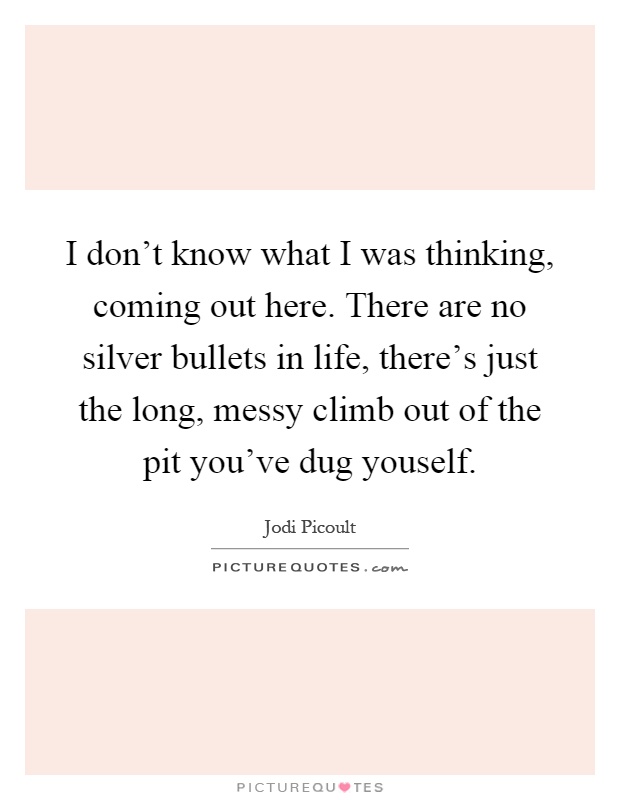I don't know what I was thinking, coming out here. There are no silver bullets in life, there's just the long, messy climb out of the pit you've dug youself Picture Quote #1