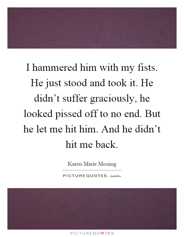 I hammered him with my fists. He just stood and took it. He didn't suffer graciously, he looked pissed off to no end. But he let me hit him. And he didn't hit me back Picture Quote #1